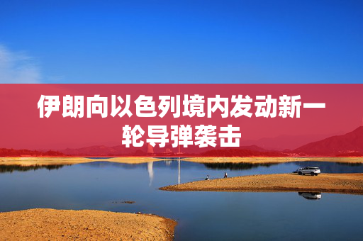 伊朗向以色列境内发动新一轮导弹袭击