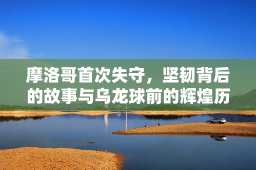 摩洛哥首次失守，坚韧背后的故事与乌龙球前的辉煌历程