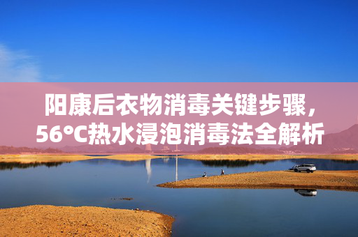 阳康后衣物消毒关键步骤，56℃热水浸泡消毒法全解析