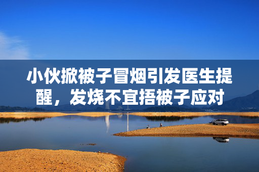 小伙掀被子冒烟引发医生提醒，发烧不宜捂被子应对