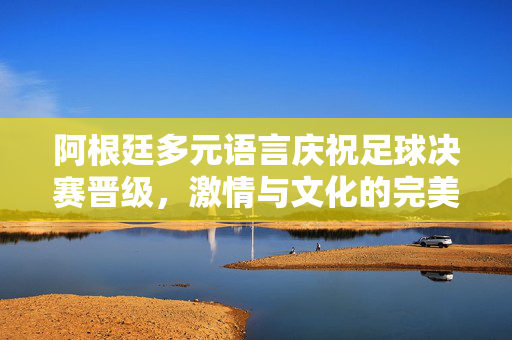阿根廷多元语言庆祝足球决赛晋级，激情与文化的完美融合