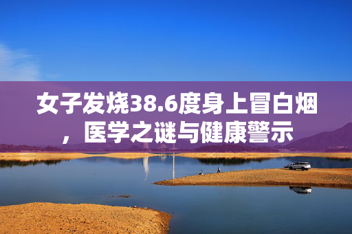 女子发烧38.6度身上冒白烟，医学之谜与健康警示