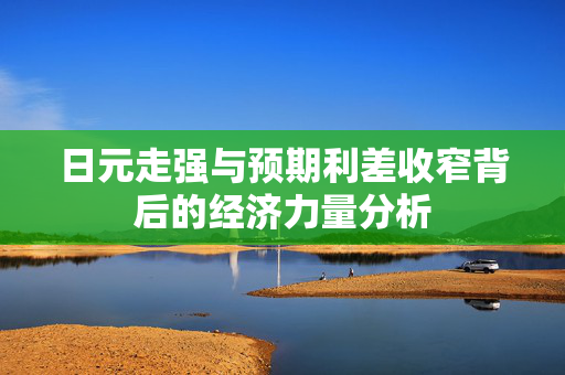 日元走强与预期利差收窄背后的经济力量分析
