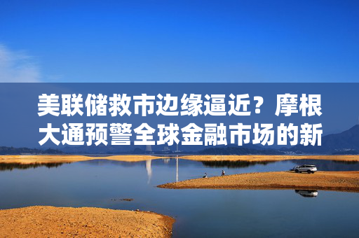 美联储救市边缘逼近？摩根大通预警全球金融市场的新挑战与机遇。