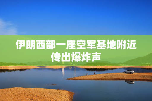 伊朗西部一座空军基地附近传出爆炸声