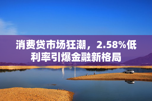 消费贷市场狂潮，2.58%低利率引爆金融新格局