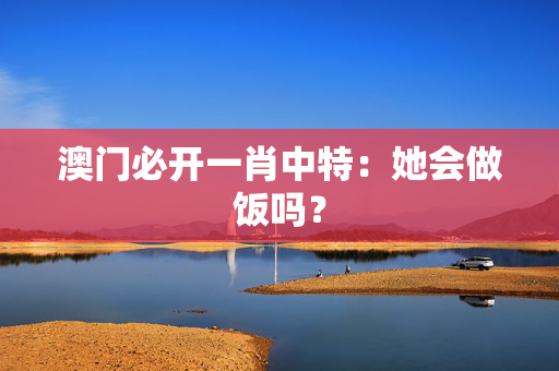 澳门必开一肖中特：她会做饭吗？