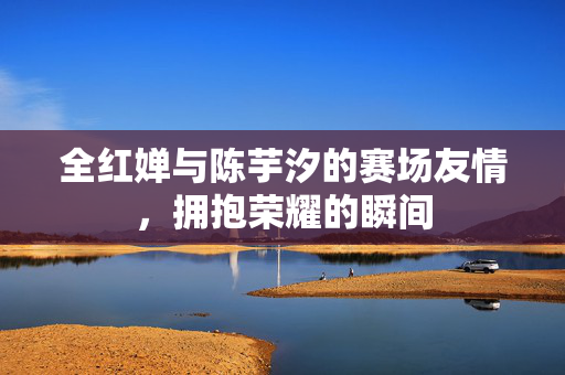 全红婵与陈芋汐的赛场友情，拥抱荣耀的瞬间