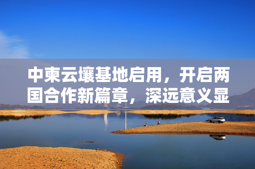 中柬云壤基地启用，开启两国合作新篇章，深远意义显著