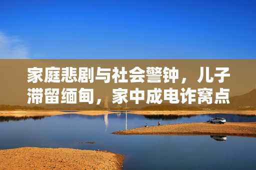家庭悲剧与社会警钟，儿子滞留缅甸，家中成电诈窝点