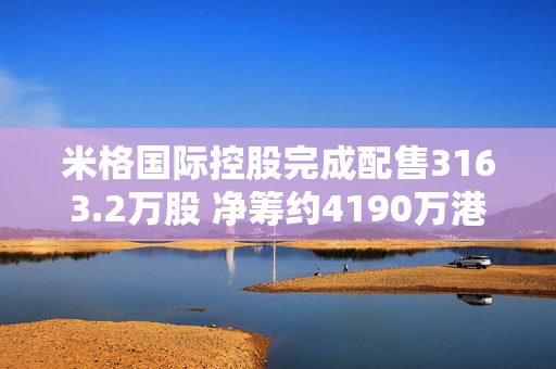 米格国际控股完成配售3163.2万股 净筹约4190万港元