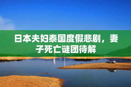 日本夫妇泰国度假悲剧，妻子死亡谜团待解