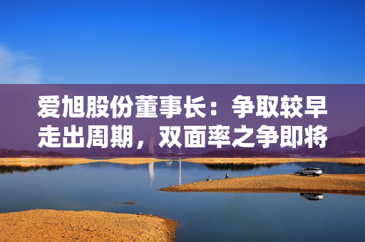 爱旭股份董事长：争取较早走出周期，双面率之争即将终结
