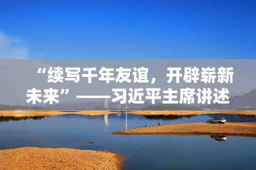 “续写千年友谊，开辟崭新未来”——习近平主席讲述的中国同中亚国家友好交往故事