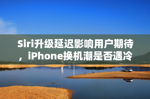 Siri升级延迟影响用户期待，iPhone换机潮是否遇冷？大摩调整苹果目标价背后的深度思考