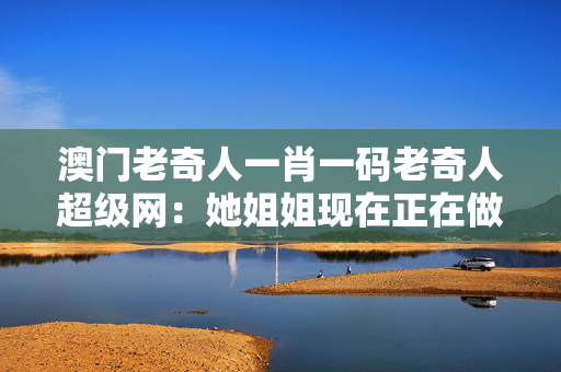 澳门老奇人一肖一码老奇人超级网：她姐姐现在正在做作业吗？