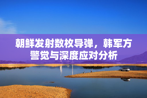 朝鲜发射数枚导弹，韩军方警觉与深度应对分析