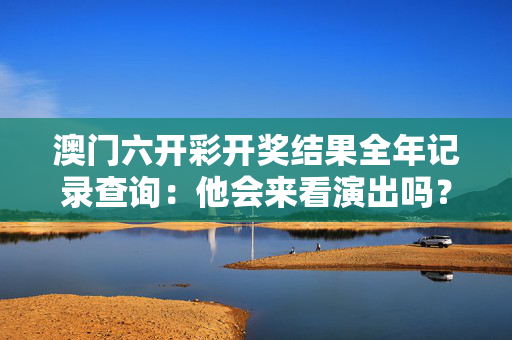 澳门六开彩开奖结果全年记录查询：他会来看演出吗？