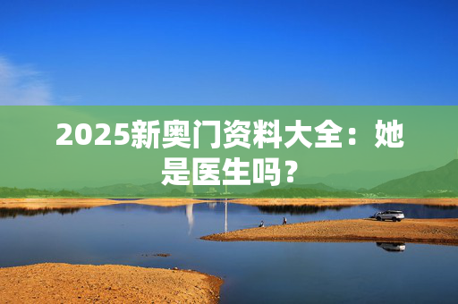 2025新奥门资料大全：她是医生吗？