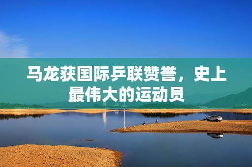 马龙获国际乒联赞誉，史上最伟大的运动员