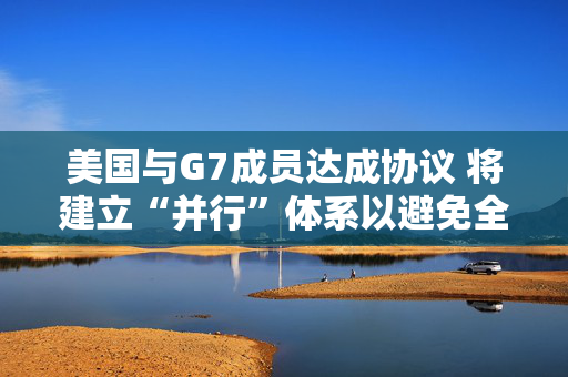 美国与G7成员达成协议 将建立“并行”体系以避免全球税收战