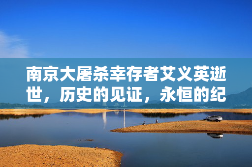南京大屠杀幸存者艾义英逝世，历史的见证，永恒的纪念
