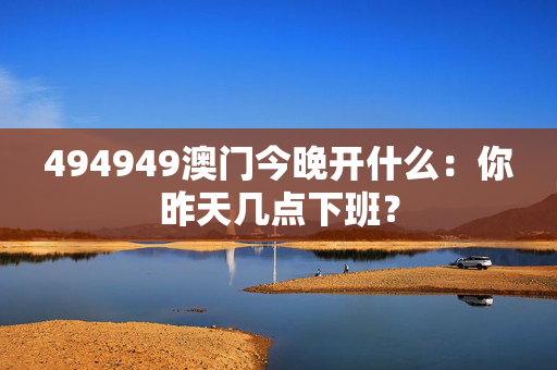 494949澳门今晚开什么：你昨天几点下班？