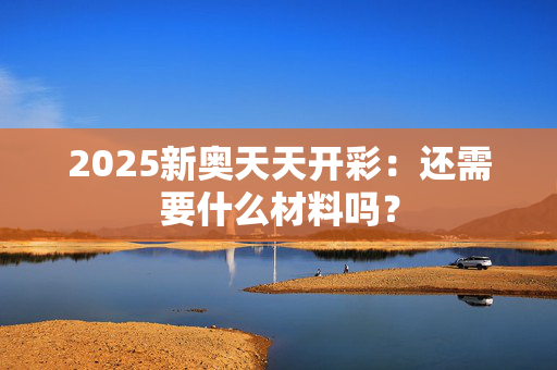 2025新奥天天开彩：还需要什么材料吗？