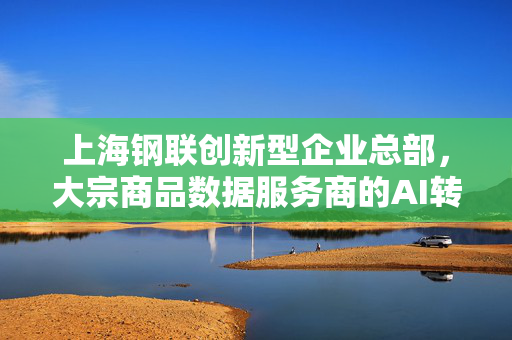 上海钢联创新型企业总部，大宗商品数据服务商的AI转型之路揭秘