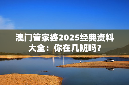 澳门管家婆2025经典资料大全：你在几班吗？
