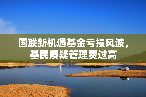 国联新机遇基金亏损风波，基民质疑管理费过高