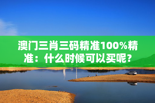 澳门三肖三码精准100%精准：什么时候可以买呢？