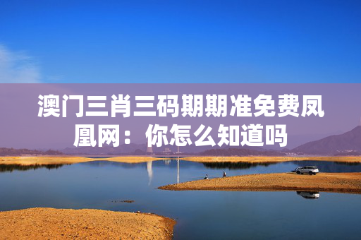 澳门三肖三码期期准免费凤凰网：你怎么知道吗