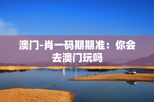 澳门-肖一码期期准：你会去澳门玩吗