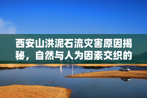 西安山洪泥石流灾害原因揭秘，自然与人为因素交织的复杂现象