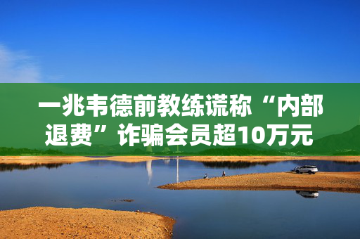 一兆韦德前教练谎称“内部退费”诈骗会员超10万元，获刑一年半