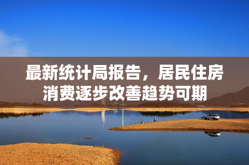 最新统计局报告，居民住房消费逐步改善趋势可期