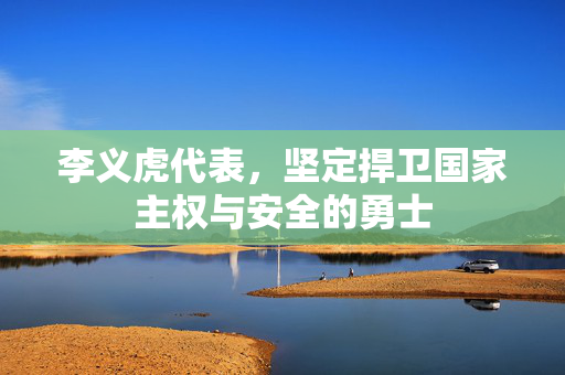 李义虎代表，坚定捍卫国家主权与安全的勇士