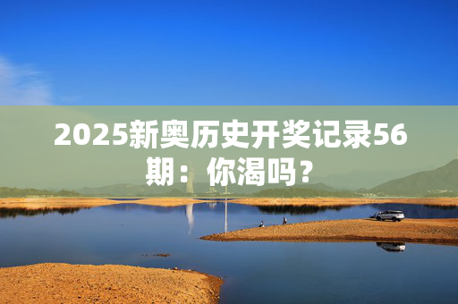 2025新奥历史开奖记录56期：你渴吗？