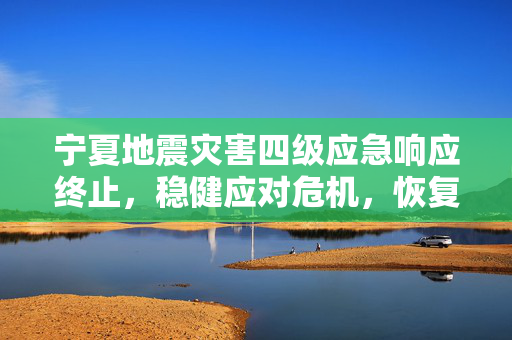 宁夏地震灾害四级应急响应终止，稳健应对危机，恢复重建稳步前行