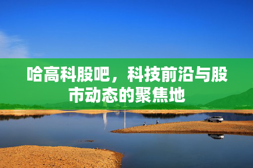 哈高科股吧，科技前沿与股市动态的聚焦地