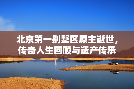 北京第一别墅区原主逝世，传奇人生回顾与遗产传承