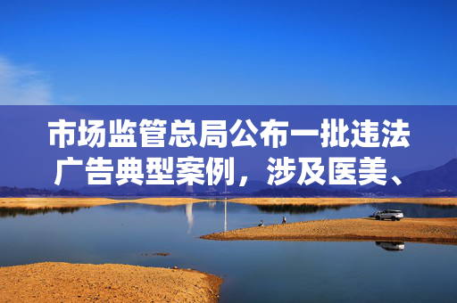 市场监管总局公布一批违法广告典型案例，涉及医美、物流等领域