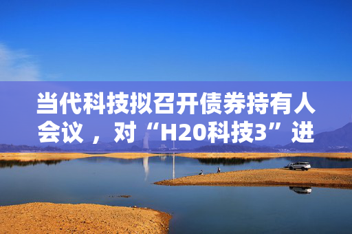 当代科技拟召开债券持有人会议 ，对“H20科技3”进行四展