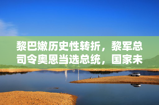 黎巴嫩历史性转折，黎军总司令奥恩当选总统，国家未来的展望