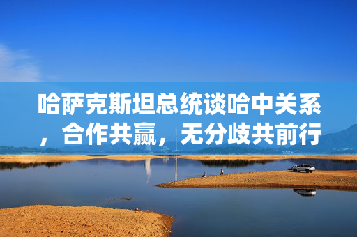 哈萨克斯坦总统谈哈中关系，合作共赢，无分歧共前行