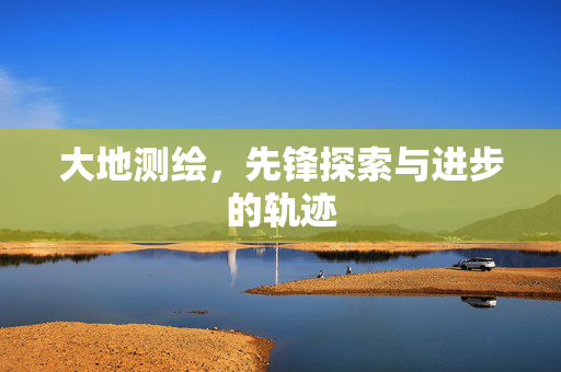 大地测绘，先锋探索与进步的轨迹