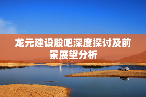 龙元建设股吧深度探讨及前景展望分析