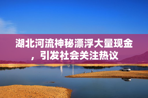 湖北河流神秘漂浮大量现金，引发社会关注热议