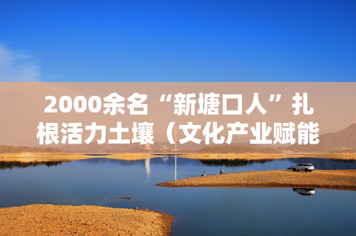 2000余名“新塘口人”扎根活力土壤（文化产业赋能乡村）